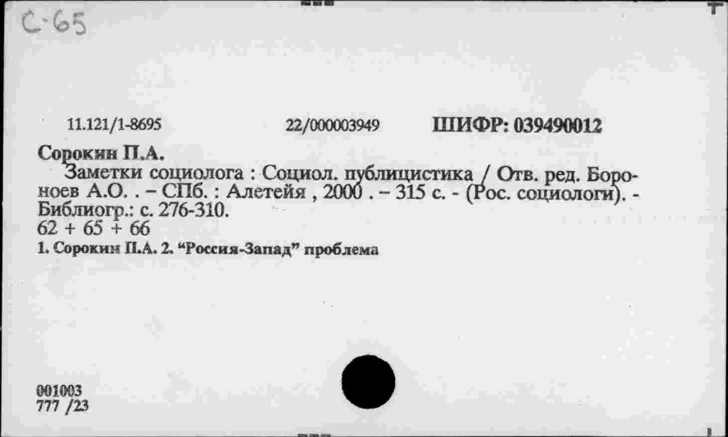 ﻿
11.121/1-8695	22/000003949 ШИФР: 039490012
Сорокин П.А.
Заметки социолога : Социол. публицистика / Отв. ред. Бог ноев А.О. . - СПб.: Алетейя , 2000 . - 315 с. - (гос. социологи Библиогр.: с. 276-310.
62 + 65 + 66
1. Сорокин П.А. 2. “Россия-Запад” проблема
001003
777 /23